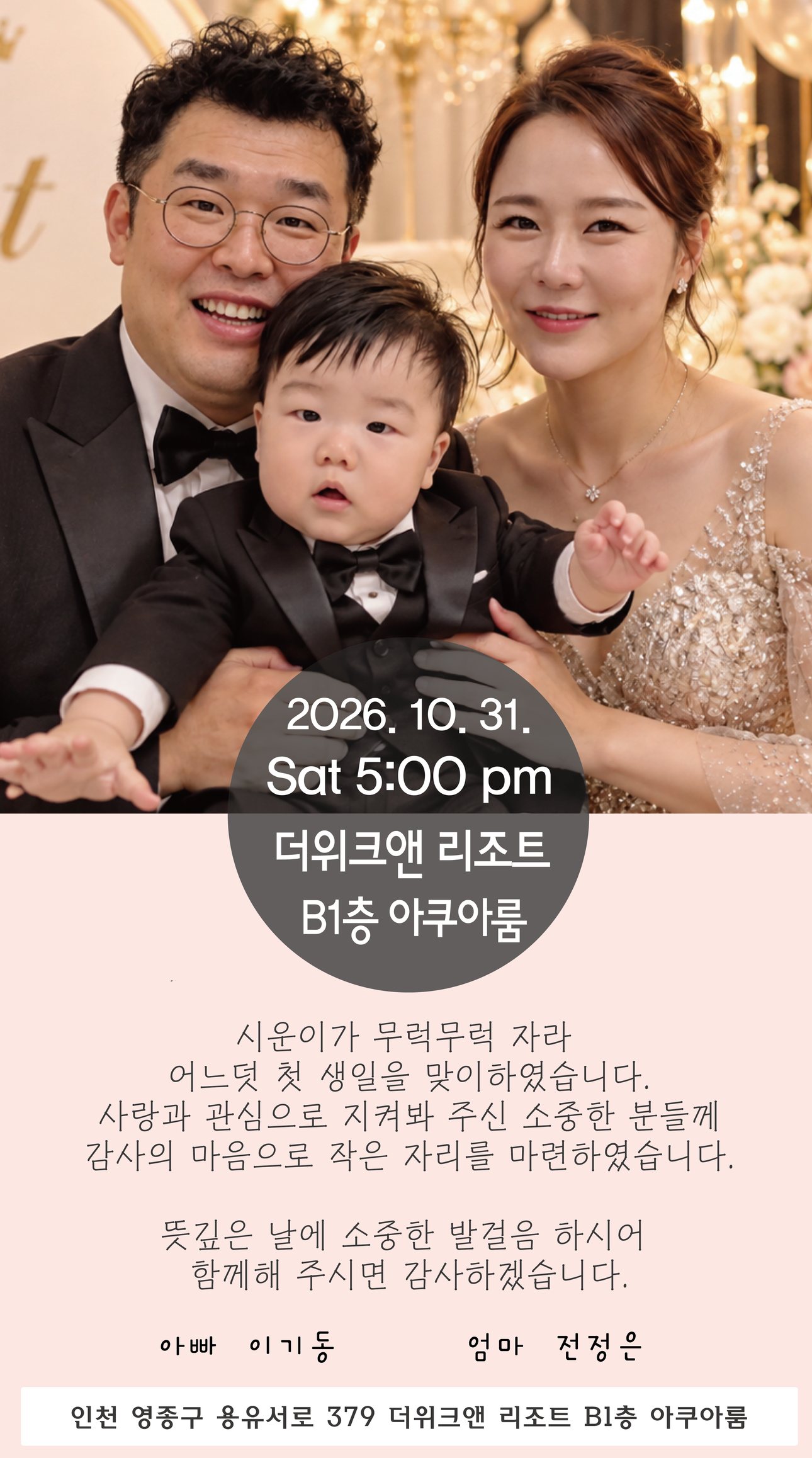 2026년 10월 31일 토요일 오후 5시, 더위크앤 리조트 B1층 아쿠아룸. 시운이가 무럭무럭 자라 어느덧 첫 생일을 맞이하였습니다. 사랑과 관심으로 지켜봐 주신 소중한 분들께 감사의 마음으로 작은 자리를 마련하였습니다. 뜻깊은 날에 소중한 발걸음 하시어 함께해 주시면 감사하겠습니다. 아빠 이기동, 엄마 전정은. 인천 영종구 용유서로 379 더위크앤 리조트 B1층 아쿠아룸.